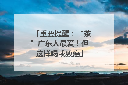 重要提醒：“茶”广东人最爱！但这样喝或致癌