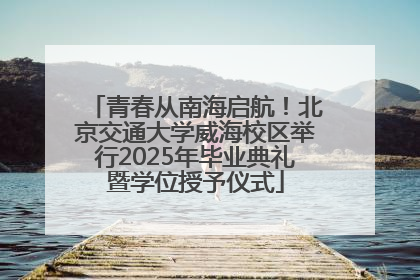 青春从南海启航！北京交通大学威海校区举行2025年毕业典礼暨学位授予仪式