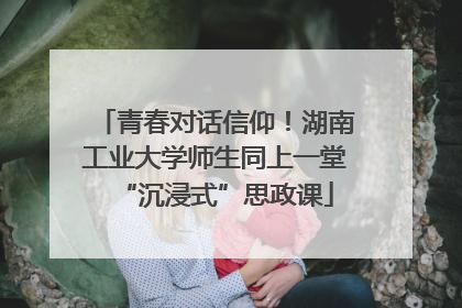 青春对话信仰！湖南工业大学师生同上一堂“沉浸式”思政课