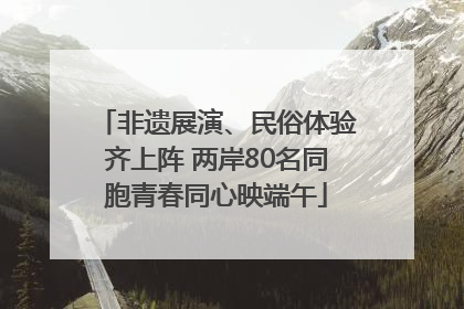 非遗展演、民俗体验齐上阵 两岸80名同胞青春同心映端午