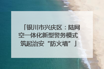 银川市兴庆区：陆网空一体化新型警务模式筑起治安“防火墙”
