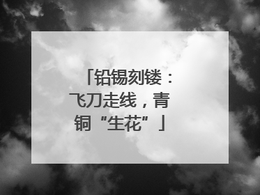 铅锡刻镂：飞刀走线，青铜“生花”