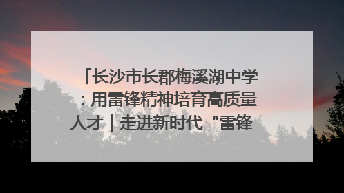 长沙市长郡梅溪湖中学：用雷锋精神培育高质量人才｜走进新时代“雷锋传人 长沙榜样”