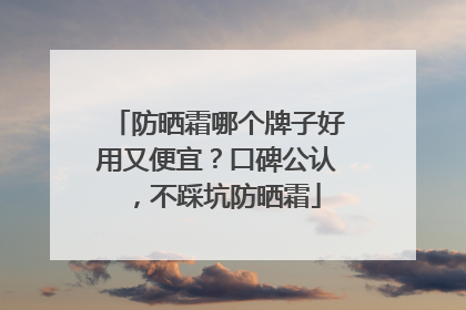 防晒霜哪个牌子好用又便宜？口碑公认，不踩坑防晒霜