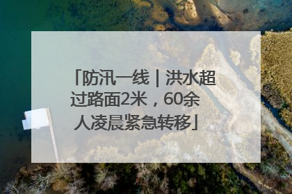 防汛一线｜洪水超过路面2米，60余人凌晨紧急转移