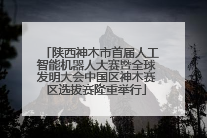 陕西神木市首届人工智能机器人大赛暨全球发明大会中国区神木赛区选拔赛隆重举行
