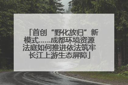 首创“野化放归”新模式……成都环境资源法庭如何推进依法筑牢长江上游生态屏障