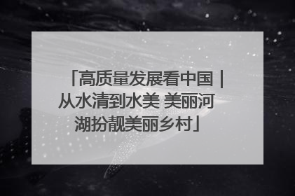 高质量发展看中国｜从水清到水美 美丽河湖扮靓美丽乡村