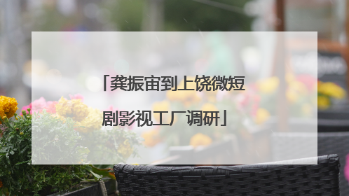 龚振宙到上饶微短剧影视工厂调研