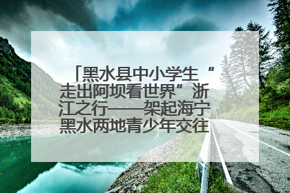 黑水县中小学生“走出阿坝看世界”浙江之行——架起海宁黑水两地青少年交往交流交融新桥梁