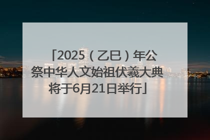 2025（乙巳）年公祭中华人文始祖伏羲大典将于6月21日举行