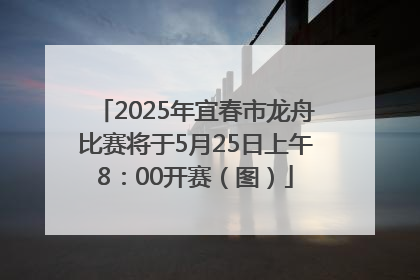2025年宜春市龙舟比赛将于5月25日上午8：00开赛（图）