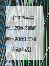 2025年高考志愿填报期间吉林省招生院校咨询电话