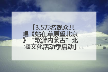 3.5万名观众共唱《站在草原望北京》“歌游内蒙古”北疆文化活动季启动