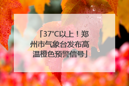 37℃以上！郑州市气象台发布高温橙色预警信号