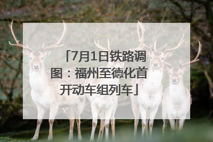 7月1日铁路调图：福州至德化首开动车组列车
