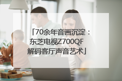 70余年音画沉淀：东芝电视Z700QF解码客厅声音艺术